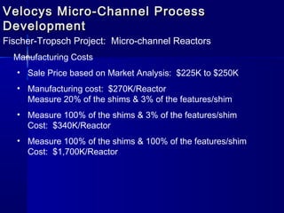 Velocys Micro-Channel ProcessVelocys Micro-Channel Process
DevelopmentDevelopment
Fischer-Tropsch Project: Micro-channel Reactors
Manufacturing Costs
• Sale Price based on Market Analysis: $225K to $250K
• Manufacturing cost: $270K/Reactor
Measure 20% of the shims & 3% of the features/shim
• Measure 100% of the shims & 3% of the features/shim
Cost: $340K/Reactor
• Measure 100% of the shims & 100% of the features/shim
Cost: $1,700K/Reactor
 