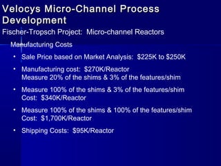 Velocys Micro-Channel ProcessVelocys Micro-Channel Process
DevelopmentDevelopment
Fischer-Tropsch Project: Micro-channel Reactors
Manufacturing Costs
• Sale Price based on Market Analysis: $225K to $250K
• Manufacturing cost: $270K/Reactor
Measure 20% of the shims & 3% of the features/shim
• Measure 100% of the shims & 3% of the features/shim
Cost: $340K/Reactor
• Measure 100% of the shims & 100% of the features/shim
Cost: $1,700K/Reactor
• Shipping Costs: $95K/Reactor
 