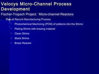 Velocys Micro-Channel ProcessVelocys Micro-Channel Process
DevelopmentDevelopment
Fischer-Tropsch Project: Micro-channel Reactors
Plan of Record Manufacturing Process
• Photochemical Machining (PCM) of patterns into the Shims
• Plating Shims with brazing material
• Clean Shims
• Stack Shims
• Braze Reactor
 
