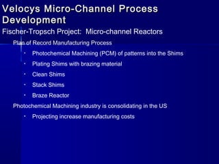 Velocys Micro-Channel ProcessVelocys Micro-Channel Process
DevelopmentDevelopment
Fischer-Tropsch Project: Micro-channel Reactors
Plan of Record Manufacturing Process
• Photochemical Machining (PCM) of patterns into the Shims
• Plating Shims with brazing material
• Clean Shims
• Stack Shims
• Braze Reactor
Photochemical Machining industry is consolidating in the US
• Projecting increase manufacturing costs
 