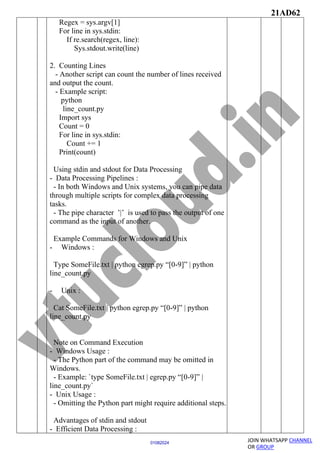 21AD62
JOIN WHATSAPP CHANNEL
OR GROUP
01082024
Regex = sys.argv[1]
For line in sys.stdin:
If re.search(regex, line):
Sys.stdout.write(line)
2. Counting Lines
- Another script can count the number of lines received
and output the count.
- Example script:
python
line_count.py
Import sys
Count = 0
For line in sys.stdin:
Count += 1
Print(count)
Using stdin and stdout for Data Processing
- Data Processing Pipelines :
- In both Windows and Unix systems, you can pipe data
through multiple scripts for complex data processing
tasks.
- The pipe character ’|’ is used to pass the output of one
command as the input of another.
Example Commands for Windows and Unix
- Windows :
Type SomeFile.txt | python egrep.py “[0-9]” | python
line_count.py
- Unix :
Cat SomeFile.txt | python egrep.py “[0-9]” | python
line_count.py
Note on Command Execution
- Windows Usage :
- The Python part of the command may be omitted in
Windows.
- Example: `type SomeFile.txt | egrep.py “[0-9]” |
line_count.py`
- Unix Usage :
- Omitting the Python part might require additional steps.
Advantages of stdin and stdout
- Efficient Data Processing :
 