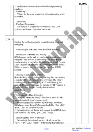 21AD62
JOIN WHATSAPP CHANNEL
OR GROUP
01082024
- Enables the creation of streamlined data processing
pipelines.
- Flexibility :
- Allows for dynamic interaction with data during script
execution.
Limitations
- Platform Dependency :
- Differences in usage between Windows and Unix
systems may impact command execution.
OR
Q.04 a
Explain the methodologies to extract the data from wed
scrapping
Methodologies to Extract Data from Web Scraping
Introduction to HTML and Parsing
HTML pages on the web are marked up with elements and
attributes. The process of extracting data from HTML
involves using libraries like BeautifulSoup, which creates
a tree structure of elements on a webpage for easy access.
Different parsers may be utilized for handling HTML
parsing.
Utilizing BeautifulSoup Library
BeautifulSoup library helps in extracting data by creating
a structured tree of elements on a webpage. The library
version used is Beautiful Soup 4.3.2. Additionally, the
requests library is employed for making HTTP requests in
a more efficient manner than Python’s built-in
capabilities.
Techniques for Data Extraction
1. Using the `BeautifulSoup()` function to parse HTML
content obtained from `requests.get()`.
2. Accessing specific elements by their tags, attributes,
and classes using BeautifulSoup methods like `find_all()`,
`find()`, and list comprehensions.
3. Extracting text, attributes, and content from HTML tags
with methods like `text`, `get()`, and `find()`.
Extracting Data from Web Pages
1. Extracting information from specific elements like
`<p>`, `<div>`, and `<span>` by targeting their attributes
L3 2 7
 