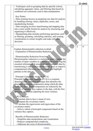 21AD62
JOIN WHATSAPP CHANNEL
OR GROUP
01082024
- Techniques such as grouping data by specific criteria,
calculating aggregate values, and filtering data based on
conditions are commonly used in data manipulation.
Key Points:
- Data cleaning focuses on preparing raw data for analysis
by handling missing values, duplicates, errors, and
standardizing formats.
- Data munging involves transforming and mapping data
into a more usable format for analysis by structuring and
organizing it effectively.
- Manipulating data includes performing operations such
as filtering, grouping, calculating statistics, and creating
visualizations to extract insights and make informed
decisions.
c
Explain dimensionality reduction in detail
Explanation of Dimensionality Reduction
Dimensionality Reduction Overview
Dimensionality reduction is a technique used to reduce the
number of input variables in a dataset while preserving the
essential information. It aims to simplify complex data by
transforming it into a lower-dimensional space to improve
computational efficiency, remove noise, and highlight
patterns in the data.
Principal Component Analysis (PCA)
Principal Component Analysis (PCA) is a common
dimensionality reduction technique that identifies the
directions (principal components) along which the data
varies the most. These components are ordered by the
amount of variance they capture in the data, with the first
principal component capturing the most variance.
1. PCA Process:
- Translate data to have a mean of zero.
- Compute the covariance matrix.
- Calculate the eigenvectors and eigenvalues of the
covariance matrix.
- Select a subset of principal components based on the
variance they capture.
Benefits of Dimensionality Reduction
- Simplifies data interpretation and visualization.
- Reduces computational complexity.
- Addresses the curse of dimensionality.
L3 2 6
 