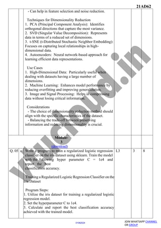 21AD62
JOIN WHATSAPP CHANNEL
OR GROUP
01082024
- Can help in feature selection and noise reduction.
Techniques for Dimensionality Reduction
1. PCA (Principal Component Analysis): Identifies
orthogonal directions that capture the most variance.
2. SVD (Singular Value Decomposition): Represents
data in terms of a reduced set of dimensions.
3. t-SNE (t-Distributed Stochastic Neighbor Embedding):
Focuses on capturing local relationships in high-
dimensional data.
4. Autoencoders: Neural network-based approach for
learning efficient data representations.
Use Cases
1. High-Dimensional Data: Particularly useful when
dealing with datasets having a large number of
dimensions.
2. Machine Learning: Enhances model performance by
reducing overfitting and improving generalization.
3. Image and Signal Processing: Helps in compressing
data without losing critical information.
Considerations
- The choice of dimensionality reduction method should
align with the specific characteristics of the dataset.
- Balancing the trade-off between preserving
information and reducing dimensionality is crucial.
Module-
3
(download)
Q. 05 a Write a program to train a regularized logistic regression
classifier on the iris dataset using sklearn. Train the model
with the following hyper parameter C = 1e4 and
report the best
classification accuracy.
Training a Regularized Logistic Regression Classifier on the
Iris Dataset
Program Steps:
1. Utilize the iris dataset for training a regularized logistic
regression model.
2. Set the hyperparameter C to 1e4.
3. Calculate and report the best classification accuracy
achieved with the trained model.
L3 3 8
 