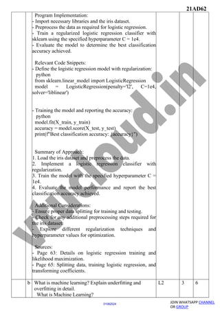 21AD62
JOIN WHATSAPP CHANNEL
OR GROUP
01082024
Program Implementation:
- Import necessary libraries and the iris dataset.
- Preprocess the data as required for logistic regression.
- Train a regularized logistic regression classifier with
sklearn using the specified hyperparameter C = 1e4.
- Evaluate the model to determine the best classification
accuracy achieved.
Relevant Code Snippets:
- Define the logistic regression model with regularization:
python
from sklearn.linear_model import LogisticRegression
model = LogisticRegression(penalty='l2', C=1e4,
solver='liblinear')
- Training the model and reporting the accuracy:
python
model.fit(X_train, y_train)
accuracy = model.score(X_test, y_test)
print(f"Best classification accuracy: {accuracy}")
Summary of Approach:
1. Load the iris dataset and preprocess the data.
2. Implement a logistic regression classifier with
regularization.
3. Train the model with the specified hyperparameter C =
1e4.
4. Evaluate the model performance and report the best
classification accuracy achieved.
Additional Considerations:
- Ensure proper data splitting for training and testing.
- Check for any additional preprocessing steps required for
the iris dataset.
- Explore different regularization techniques and
hyperparameter values for optimization.
Sources:
- Page 63: Details on logistic regression training and
likelihood maximization.
- Page 65: Splitting data, training logistic regression, and
transforming coefficients.
b What is machine learning? Explain underfitting and
overfitting in detail.
What is Machine Learning?
L2 3 6
 