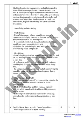 21AD62
JOIN WHATSAPP CHANNEL
OR GROUP
01082024
Machine learning involves creating and utilizing models
learned from data to predict various outcomes for new
data. It encompasses supervised models with labeled data
and unsupervised models without labels. The goal is to use
existing data to develop predictive models for tasks such
as spam email detection, fraud detection in credit card
transactions, targeted advertising, and sports outcome
predictions.
Underfitting and Overfitting
Underfitting:
- Underfitting occurs when a model is too simple to
capture the underlying patterns in the data, leading to poor
performance even on the training data.
- It is associated with high bias, where the model makes
significant errors on most training sets.
- Solutions for underfitting include adding more features
or increasing model complexity.
Overfitting:
- Overfitting happens when a model is overly complex and
fits the training data too closely, failing to generalize well
to new data.
- It is characterized by very low bias but high variance,
resulting in a model that is too sensitive to the training
data.
- To address overfitting, solutions include simplifying the
model by removing features or obtaining more data to
reduce variance.
Bias-Variance Trade-off:
- The bias-variance trade-off is a concept that explains the
relationship between bias and variance in model
performance.
- Models with high bias and low variance typically
underfit, while models with low bias and high variance
tend to overfit.
- Balancing bias and variance is crucial for achieving
optimal model performance and generalization to new
data.
c Explain Naive Bayes as really Dumb Spam Filter.
Naïve Bayes Classifier in Spam Filtering
L3 3 6
 