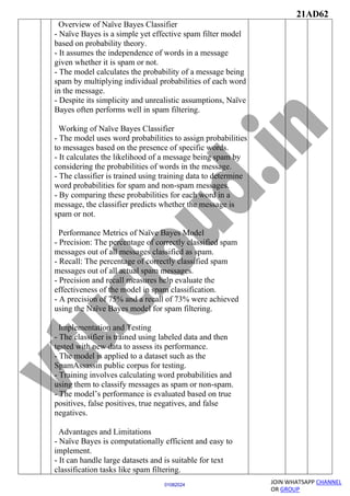 21AD62
JOIN WHATSAPP CHANNEL
OR GROUP
01082024
Overview of Naïve Bayes Classifier
- Naïve Bayes is a simple yet effective spam filter model
based on probability theory.
- It assumes the independence of words in a message
given whether it is spam or not.
- The model calculates the probability of a message being
spam by multiplying individual probabilities of each word
in the message.
- Despite its simplicity and unrealistic assumptions, Naïve
Bayes often performs well in spam filtering.
Working of Naïve Bayes Classifier
- The model uses word probabilities to assign probabilities
to messages based on the presence of specific words.
- It calculates the likelihood of a message being spam by
considering the probabilities of words in the message.
- The classifier is trained using training data to determine
word probabilities for spam and non-spam messages.
- By comparing these probabilities for each word in a
message, the classifier predicts whether the message is
spam or not.
Performance Metrics of Naïve Bayes Model
- Precision: The percentage of correctly classified spam
messages out of all messages classified as spam.
- Recall: The percentage of correctly classified spam
messages out of all actual spam messages.
- Precision and recall measures help evaluate the
effectiveness of the model in spam classification.
- A precision of 75% and a recall of 73% were achieved
using the Naïve Bayes model for spam filtering.
Implementation and Testing
- The classifier is trained using labeled data and then
tested with new data to assess its performance.
- The model is applied to a dataset such as the
SpamAssassin public corpus for testing.
- Training involves calculating word probabilities and
using them to classify messages as spam or non-spam.
- The model’s performance is evaluated based on true
positives, false positives, true negatives, and false
negatives.
Advantages and Limitations
- Naïve Bayes is computationally efficient and easy to
implement.
- It can handle large datasets and is suitable for text
classification tasks like spam filtering.
 
