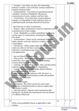 21AD62
JOIN WHATSAPP CHANNEL
OR GROUP
01082024
- Example : Line charts can show the relationship
between variables, such as the bias-variance tradeoff in a
machine learning model.
- Implementation : Line charts are generated using the
`plt.plot()` function in Matplotlib, allowing for
customization of colors, markers, and line styles.
- Visualization : Line charts help visualize patterns,
changes, or relationships in data, making it easier to
understand trends and make data-driven decisions.
Best Practices for Data Visualization
- Purpose : Data visualization is used for exploration and
communication of data insights.
- Tools : Matplotlib is a widely-used library for creating
various types of visualizations, including bar charts and
line charts.
- Customization : Charts can be customized with titles,
labels, legends, and color schemes to enhance clarity and
visual appeal.
- Interactivity : While simple charts like bar and line
charts are effective for basic visualizations, more elaborate
interactive visualizations may require different tools for
web applications.
Tips for Effective Visualization
- Start at Zero : When creating bar charts, it is essential to
ensure the y-axis starts at zero to avoid misleading
viewers about the scale of the data.
- Labeling : Proper labeling of axes, titles, and data points
enhances the understanding of the visualization.
- Legend : Including a legend helps identify different
series or categories in the chart.
- Axis Adjustment : Be judicious with `plt.axis()` to
prevent misleading representations of data and maintain
accuracy in visualization.
Additional Insights
- Histograms : Bar charts can also be used to plot
histograms of bucketed numeric values to explore data
distribution visually.
- Data Description : Statistics and visualizations like
histograms can distill and communicate relevant features
of a dataset effectively.
b
Write a note probability theory as applicable to data
science.
L3 1 8
 