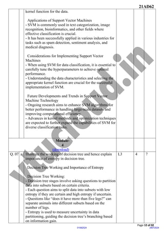 21AD62
Page 02 of 02
29072024
01082024
kernel function for the data.
Applications of Support Vector Machines
- SVM is commonly used in text categorization, image
recognition, bioinformatics, and other fields where
effective classification is crucial.
- It has been successfully applied in various industries for
tasks such as spam detection, sentiment analysis, and
medical diagnosis.
Considerations for Implementing Support Vector
Machines
- When using SVM for data classification, it is essential to
carefully tune the hyperparameters to achieve optimal
performance.
- Understanding the data characteristics and selecting the
appropriate kernel function are crucial for the successful
implementation of SVM.
Future Developments and Trends in Support Vector
Machine Technology
- Ongoing research aims to enhance SVM algorithms for
better performance in handling large-scale datasets and
improving computational efficiency.
- Advances in kernel methods and optimization techniques
are expected to further expand the capabilities of SVM for
diverse classification tasks.
Module-
4
(download)
Q. 07 a Illustrate the working of decision tree and hence explain
importance of entropy in decision tree.
Decision Tree Working and Importance of Entropy
Decision Tree Working:
- Decision tree stages involve asking questions to partition
data into subsets based on certain criteria.
- Each question aims to split data into subsets with low
entropy if they are certain and high entropy if uncertain.
- Questions like “does it have more than five legs?” can
separate animals into different subsets based on the
number of legs.
- Entropy is used to measure uncertainty in data
partitioning, guiding the decision tree’s branching based
on information gain.
L3 4 7
 