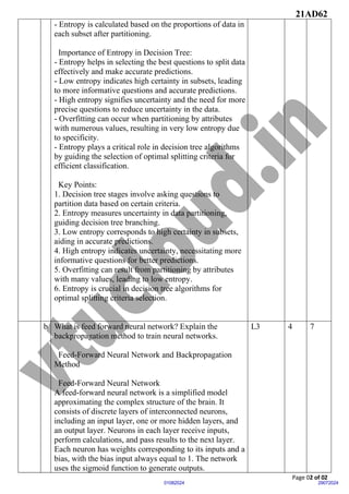 21AD62
Page 02 of 02
29072024
01082024
- Entropy is calculated based on the proportions of data in
each subset after partitioning.
Importance of Entropy in Decision Tree:
- Entropy helps in selecting the best questions to split data
effectively and make accurate predictions.
- Low entropy indicates high certainty in subsets, leading
to more informative questions and accurate predictions.
- High entropy signifies uncertainty and the need for more
precise questions to reduce uncertainty in the data.
- Overfitting can occur when partitioning by attributes
with numerous values, resulting in very low entropy due
to specificity.
- Entropy plays a critical role in decision tree algorithms
by guiding the selection of optimal splitting criteria for
efficient classification.
Key Points:
1. Decision tree stages involve asking questions to
partition data based on certain criteria.
2. Entropy measures uncertainty in data partitioning,
guiding decision tree branching.
3. Low entropy corresponds to high certainty in subsets,
aiding in accurate predictions.
4. High entropy indicates uncertainty, necessitating more
informative questions for better predictions.
5. Overfitting can result from partitioning by attributes
with many values, leading to low entropy.
6. Entropy is crucial in decision tree algorithms for
optimal splitting criteria selection.
b What is feed forward neural network? Explain the
backpropagation method to train neural networks.
Feed-Forward Neural Network and Backpropagation
Method
Feed-Forward Neural Network
A feed-forward neural network is a simplified model
approximating the complex structure of the brain. It
consists of discrete layers of interconnected neurons,
including an input layer, one or more hidden layers, and
an output layer. Neurons in each layer receive inputs,
perform calculations, and pass results to the next layer.
Each neuron has weights corresponding to its inputs and a
bias, with the bias input always equal to 1. The network
uses the sigmoid function to generate outputs.
L3 4 7
 