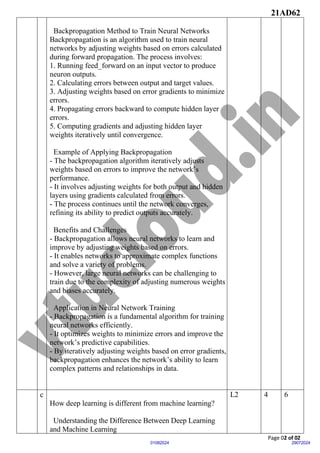 21AD62
Page 02 of 02
29072024
01082024
Backpropagation Method to Train Neural Networks
Backpropagation is an algorithm used to train neural
networks by adjusting weights based on errors calculated
during forward propagation. The process involves:
1. Running feed_forward on an input vector to produce
neuron outputs.
2. Calculating errors between output and target values.
3. Adjusting weights based on error gradients to minimize
errors.
4. Propagating errors backward to compute hidden layer
errors.
5. Computing gradients and adjusting hidden layer
weights iteratively until convergence.
Example of Applying Backpropagation
- The backpropagation algorithm iteratively adjusts
weights based on errors to improve the network’s
performance.
- It involves adjusting weights for both output and hidden
layers using gradients calculated from errors.
- The process continues until the network converges,
refining its ability to predict outputs accurately.
Benefits and Challenges
- Backpropagation allows neural networks to learn and
improve by adjusting weights based on errors.
- It enables networks to approximate complex functions
and solve a variety of problems.
- However, large neural networks can be challenging to
train due to the complexity of adjusting numerous weights
and biases accurately.
Application in Neural Network Training
- Backpropagation is a fundamental algorithm for training
neural networks efficiently.
- It optimizes weights to minimize errors and improve the
network’s predictive capabilities.
- By iteratively adjusting weights based on error gradients,
backpropagation enhances the network’s ability to learn
complex patterns and relationships in data.
c
How deep learning is different from machine learning?
Understanding the Difference Between Deep Learning
and Machine Learning
L2 4 6
 