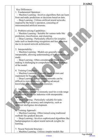 21AD62
Page 02 of 02
29072024
01082024
Key Differences:
1. Fundamental Operation :
- Machine Learning : Involves algorithms that can learn
from and make predictions or decisions based on data.
- Deep Learning : Utilizes artificial neural networks
inspired by the brain’s operation, consisting of
interconnected artificial neurons.
2. Problem-solving Capabilities :
- Machine Learning : Suitable for various tasks like
prediction, classification, and clustering.
- Deep Learning : Particularly effective for complex
tasks such as handwriting recognition and face detection
due to its neural network architecture.
3. Interpretability :
- Machine Learning : Models are generally more
interpretable, allowing understanding of how decisions are
made.
- Deep Learning : Often considered as “black boxes,”
making it challenging to comprehend the inner workings
of the model.
4. Training Complexity :
- Machine Learning : Typically easier to train and
implement for beginners in data science.
- Deep Learning : Larger neural networks can be
difficult to train effectively, requiring advanced
knowledge and computational resources.
5. Application Suitability :
- Machine Learning : Commonly used for a wide range
of problems in various industries with interpretable
models.
- Deep Learning : Particularly valuable for tasks
demanding high accuracy and complexity, such as
artificial intelligence development.
6. Training Approach :
- Machine Learning : Often trained using traditional
methods like gradient descent.
- Deep Learning : Involves sophisticated algorithms like
backpropagation to adjust neural network weights for
learning.
7. Neural Network Structure :
- Machine Learning : Utilizes simpler models like
 