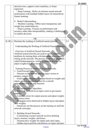 21AD62
Page 02 of 02
29072024
01082024
decision trees, support vector machines, or linear
regression.
- Deep Learning : Relies on intricate neural network
architectures with multiple hidden layers for hierarchical
feature learning.
8. Model Understanding :
- Machine Learning : Offers more transparency and
insight into model behavior.
- Deep Learning : Focuses on performance and
accuracy rather than interpretability, making it challenging
to explain decisions.
OR
Q. 08 a Illustrate the working of Artificial neural network.
Understanding the Working of Artificial Neural Networks
Overview of Artificial Neural Networks
Artificial neural networks are used to solve complex
problems by training them with data rather than manually
setting up the network. The process involves an algorithm
called backpropagation, similar to gradient descent, to
adjust weights based on errors.
Training Process of Artificial Neural Networks
1. Feed-Forward Process :
- Neurons in the network process input vectors to
produce outputs.
- Each neuron computes its output based on weights and
inputs, using a sigmoid function for a smooth
approximation of the step function.
2. Backpropagation Algorithm :
- Run feed_forward on an input vector to get neuron
outputs.
- Calculate errors for output neurons and adjust weights
to decrease errors.
- Propagate errors backward to hidden layers and adjust
their weights.
- Iteratively run this process on the training set until the
network converges.
3. Building Neural Networks :
- Constructing a neural network involves defining
layers, neurons, weights, and biases.
- Neurons have weights for inputs and a bias input.
- Hidden layers perform calculations on inputs and pass
L3 4 7
 