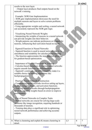 21AD62
Page 02 of 02
29072024
01082024
results to the next layer.
- Output layer produces final outputs based on the
network’s training.
Example: XOR Gate Implementation
- XOR gate implementation showcases the need for
multiple neurons and layers to solve certain problems
efficiently.
- Using appropriate weights and scaling, a neural network
can accurately represent the XOR gate logic.
Visualizing Neural Network Weights
- Interpreting the weights of neurons in a neural network
can provide insights into their behavior.
- Weight patterns can indicate preferences or triggers for
neurons, influencing their activation based on inputs.
Sigmoid Function in Neural Networks
- Sigmoid function is used in neural networks due to its
smoothness and suitability for calculus-based training.
- The function approximates the step function, allowing
for gradient-based optimization.
Importance of Smooth Functions in Training
- Calculus-based operations in training neural networks
require smooth functions for differentiation.
- Sigmoid’s continuity and differentiability make it a
suitable choice for training algorithms like
backpropagation.
Practical Neural Network Construction
- Constructing neural networks involves setting up layers,
neurons, weights, biases, and activation functions.
- Training neural networks through backpropagation
involves adjusting weights based on errors to improve
performance.
Use of Neural Networks in Complex Tasks
- Neural networks are crucial for solving large-scale
problems like image recognition, requiring hundreds or
thousands of neurons.
- Training data plays a significant role in optimizing
neural network performance and achieving accurate
outputs.
b What is clustering and explain K-means clustering in
detail.
L3 4 7
 