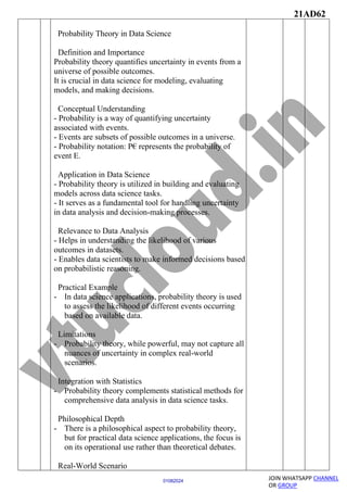 21AD62
JOIN WHATSAPP CHANNEL
OR GROUP
01082024
Probability Theory in Data Science
Definition and Importance
Probability theory quantifies uncertainty in events from a
universe of possible outcomes.
It is crucial in data science for modeling, evaluating
models, and making decisions.
Conceptual Understanding
- Probability is a way of quantifying uncertainty
associated with events.
- Events are subsets of possible outcomes in a universe.
- Probability notation: P€ represents the probability of
event E.
Application in Data Science
- Probability theory is utilized in building and evaluating
models across data science tasks.
- It serves as a fundamental tool for handling uncertainty
in data analysis and decision-making processes.
Relevance to Data Analysis
- Helps in understanding the likelihood of various
outcomes in datasets.
- Enables data scientists to make informed decisions based
on probabilistic reasoning.
Practical Example
- In data science applications, probability theory is used
to assess the likelihood of different events occurring
based on available data.
Limitations
- Probability theory, while powerful, may not capture all
nuances of uncertainty in complex real-world
scenarios.
Integration with Statistics
- Probability theory complements statistical methods for
comprehensive data analysis in data science tasks.
Philosophical Depth
- There is a philosophical aspect to probability theory,
but for practical data science applications, the focus is
on its operational use rather than theoretical debates.
Real-World Scenario
 