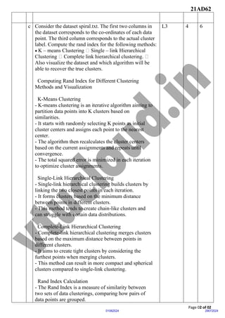 21AD62
Page 02 of 02
29072024
01082024
c Consider the dataset spiral.txt. The first two columns in
the dataset corresponds to the co-ordinates of each data
point. The third column corresponds to the actual cluster
label. Compute the rand index for the following methods:
• K – means Clustering Single – link Hierarchical
Clustering Complete link hierarchical clustering.
Also visualize the dataset and which algorithm will be
able to recover the true clusters.
Computing Rand Index for Different Clustering
Methods and Visualization
K-Means Clustering
- K-means clustering is an iterative algorithm aiming to
partition data points into K clusters based on
similarities.
- It starts with randomly selecting K points as initial
cluster centers and assigns each point to the nearest
center.
- The algorithm then recalculates the cluster centers
based on the current assignments and repeats until
convergence.
- The total squared error is minimized in each iteration
to optimize cluster assignments.
Single-Link Hierarchical Clustering
- Single-link hierarchical clustering builds clusters by
linking the two closest points in each iteration.
- It forms clusters based on the minimum distance
between points in different clusters.
- This method tends to create chain-like clusters and
can struggle with certain data distributions.
Complete-Link Hierarchical Clustering
- Complete-link hierarchical clustering merges clusters
based on the maximum distance between points in
different clusters.
- It aims to create tight clusters by considering the
furthest points when merging clusters.
- This method can result in more compact and spherical
clusters compared to single-link clustering.
Rand Index Calculation
- The Rand Index is a measure of similarity between
two sets of data clusterings, comparing how pairs of
data points are grouped.
L3 4 6
 