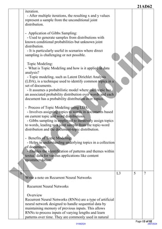 21AD62
Page 02 of 02
29072024
01082024
iteration.
- After multiple iterations, the resulting x and y values
represent a sample from the unconditional joint
distribution.
- Application of Gibbs Sampling:
- Used to generate samples from distributions with
known conditional probabilities but unknown joint
distribution.
- It is particularly useful in scenarios where direct
sampling is challenging or not possible.
Topic Modeling:
- What is Topic Modeling and how is it applied in data
analysis?
- Topic modeling, such as Latent Dirichlet Analysis
(LDA), is a technique used to identify common topics in a
set of documents.
- It assumes a probabilistic model where each topic has
an associated probability distribution over words and each
document has a probability distribution over topics.
- Process of Topic Modeling using LDA:
- Involves assigning topics to words in documents based
on current topic and word distributions.
- Gibbs sampling is employed to iteratively assign topics
to words, leading to a joint sample from the topic-word
distribution and the document-topic distribution.
- Benefits of Topic Modeling:
- Helps in understanding underlying topics in a collection
of documents.
- Enables the identification of patterns and themes within
textual data for various applications like content
recommendation.
b
Write a note on Recurrent Neural Networks
Recurrent Neural Networks
Overview
Recurrent Neural Networks (RNNs) are a type of artificial
neural network designed to handle sequential data by
maintaining memory of previous inputs. This allows
RNNs to process inputs of varying lengths and learn
patterns over time. They are commonly used in natural
L3 5 7
 
