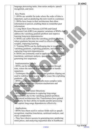 21AD62
Page 02 of 02
29072024
01082024
language processing tasks, time series analysis, speech
recognition, and more.
Key Points
1. RNNs are suitable for tasks where the order of data is
important, such as predicting the next word in a sentence.
2. RNNs have loops in their architecture that allow
information to persist, enabling them to remember past
information.
3. Long Short-Term Memory (LSTM) and Gated
Recurrent Unit (GRU) are popular variations of RNNs that
address the vanishing gradient problem and improve
learning long-term dependencies.
4. RNNs can suffer from the vanishing gradient problem,
where gradients become too small to effectively update
weights, impacting learning.
5. Training RNNs can be challenging due to issues like
vanishing gradients, exploding gradients, and difficulty in
capturing long-term dependencies.
6. RNNs are commonly used in applications like machine
translation, sentiment analysis, speech recognition, and
generating text sequences.
Implementation Details
- RNNs can be trained using backpropagation through
time, where the network is unfolded in time to handle
sequences.
- Techniques like teacher forcing and gradient clipping are
used to stabilize training and address issues like exploding
gradients.
- RNNs can be extended to handle more complex tasks
through techniques like attention mechanisms and
bidirectional RNNs.
Limitations and Future Directions
- RNNs have limitations in capturing long-range
dependencies due to the vanishing gradient problem.
- Advanced architectures like Transformers have gained
popularity for their ability to handle parallel processing
and capture long-range dependencies effectively.
Applications
- RNNs have been used in various fields such as speech
recognition, machine translation, sentiment analysis, and
music composition.
- They have shown success in generating text, predicting
stock prices, and analyzing sequential data in healthcare.
 