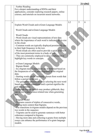 21AD62
Page 02 of 02
29072024
01082024
Further Reading
For a deeper understanding of RNNs and their
applications, consider exploring research papers, online
courses, and tutorials on recurrent neural networks.
c
Explain Word Clouds and n-Gram Language Models
Word Clouds and n-Gram Language Models
Word Clouds
- Word clouds are visual representations of text data
where the importance of each word is indicated by its size
in the cloud.
- Common words are typically displayed prominently due
to their high frequency in the text.
- Word clouds are often used to provide a quick overview
of the most prominent terms in a body of text.
- They are commonly employed in data visualization to
highlight key words or concepts.
n-Gram Language Models
Bigram Model
- In a bigram model, transitions are determined based on
the frequencies of word pairs (bigrams) in the original
data.
- Starting words can be randomly chosen from words that
follow a period in the text.
- The generation process involves selecting the next word
based on possible transitions until a period signifies the
end of a sentence.
- Although bigram models may produce gibberish, they
can mimic a data science-related tone when generating
text.
Trigram Model
- Trigrams consist of triplets of consecutive words,
offering more context than bigrams.
- The transitions in trigram models depend on the previous
two words in the sequence.
- Trigrams can be used to generate sentences with better
coherence compared to bigrams.
- Having more data and collecting n-grams from multiple
essays can enhance the performance of n-gram language
models.
L2 5 6
 