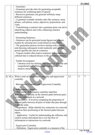 21AD62
Page 02 of 02
29072024
01082024
Grammars
- Grammars provide rules for generating acceptable
sentences by combining parts of speech.
- Recursive grammars can generate infinitely many
different sentences.
- A grammar example includes rules like sentence, noun
phrase, verb phrase, nouns, adjectives, prepositions, and
verbs.
- Transforming a sentence into a grammar parse can aid in
identifying subjects and verbs, enhancing sentence
understanding.
Generating Sentences
- Sentences can be generated using bigram and trigram
models by selecting next words based on transitions.
- The generation process involves starting with a period
and choosing subsequent words randomly until another
period signifies the end of a sentence.
- Trigram models often lead to sentences that sound more
coherent due to reduced choices in the generation process.
Further Investigation
- Libraries exist for utilizing data science to generate and
comprehend text, offering additional tools for text
analysis and processing.
OR
Q. 10 a Write a note on betweenness centrality and eigenvector
centrality
Betweenness Centrality and Eigenvector Centrality
Betweenness Centrality
- Definition: Betweenness centrality identifies
individuals frequently on the shortest paths between pairs
of other individuals in a network.
- Calculation: It involves computing the proportion of
shortest paths between all pairs of nodes that pass through
a specific node.
- Importance: Helps identify key connectors in a network
based on their positioning in the shortest paths between
others.
- Application: Useful for understanding the influence and
control certain individuals have over the flow of
information or interactions in a network.
Eigenvector Centrality
- Definition: Eigenvector centrality is a measure of the
L2 5 7
 