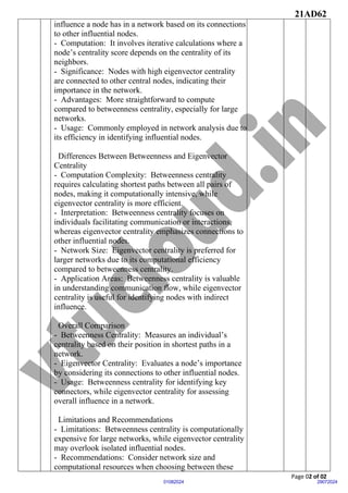 21AD62
Page 02 of 02
29072024
01082024
influence a node has in a network based on its connections
to other influential nodes.
- Computation: It involves iterative calculations where a
node’s centrality score depends on the centrality of its
neighbors.
- Significance: Nodes with high eigenvector centrality
are connected to other central nodes, indicating their
importance in the network.
- Advantages: More straightforward to compute
compared to betweenness centrality, especially for large
networks.
- Usage: Commonly employed in network analysis due to
its efficiency in identifying influential nodes.
Differences Between Betweenness and Eigenvector
Centrality
- Computation Complexity: Betweenness centrality
requires calculating shortest paths between all pairs of
nodes, making it computationally intensive, while
eigenvector centrality is more efficient.
- Interpretation: Betweenness centrality focuses on
individuals facilitating communication or interactions,
whereas eigenvector centrality emphasizes connections to
other influential nodes.
- Network Size: Eigenvector centrality is preferred for
larger networks due to its computational efficiency
compared to betweenness centrality.
- Application Areas: Betweenness centrality is valuable
in understanding communication flow, while eigenvector
centrality is useful for identifying nodes with indirect
influence.
Overall Comparison
- Betweenness Centrality: Measures an individual’s
centrality based on their position in shortest paths in a
network.
- Eigenvector Centrality: Evaluates a node’s importance
by considering its connections to other influential nodes.
- Usage: Betweenness centrality for identifying key
connectors, while eigenvector centrality for assessing
overall influence in a network.
Limitations and Recommendations
- Limitations: Betweenness centrality is computationally
expensive for large networks, while eigenvector centrality
may overlook isolated influential nodes.
- Recommendations: Consider network size and
computational resources when choosing between these
 