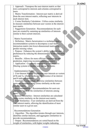 21AD62
Page 02 of 02
29072024
01082024
- Approach : Transpose the user-interest matrix so that
rows correspond to interests and columns correspond to
users.
- Matrix Transformation : Interest-user matrix is derived
from the user-interest matrix, reflecting user interests in
each interest item.
- Cosine Similarity Calculation : Utilize cosine similarity
to measure similarities between user vectors in the interest-
user matrix.
- Suggestions Generation : Recommendations for each
user are created by summing up similarities of interests
similar to their current interests.
Matrix Factorization
- Definition : Matrix factorization is a technique used in
recommendation systems to decompose a user-item
interaction matrix into lower-dimensional matrices to
predict missing values.
- Purpose : Enhances the system’s ability to predict user
preferences by reducing the dimensionality of the user-item
matrix.
- Benefits : Allows for more efficient computation and
prediction, improving recommendation accuracy.
- Application : Commonly employed in collaborative
filtering systems to predict user ratings for items.
Implementation Details
- User-Interest Matrix : Represents user interests as vectors
of 0s and 1s, where 1 indicates the presence of an interest
and 0 indicates absence.
- Similarity Computation : Pairwise similarities between
users are computed using cosine similarity on the user-
interest matrix.
- Recommendations : Recommendations for users are
generated based on the similarities of interests among
users.
- Interest Similarities : Interest similarities are calculated
using cosine similarity on the interest-user matrix.
- User Similarities : User similarities are derived from the
user-interest matrix, allowing the identification of most
similar users to a given user.
Recommendations Generation
- Algorithm : The algorithm iterates through user interests,
identifies similar interests, and aggregates similarities to
provide recommendations.
- Output : Recommendations are sorted based on the
weight of similarities, with higher weights indicating
 