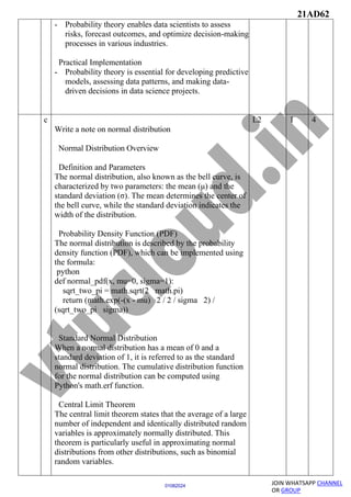 21AD62
JOIN WHATSAPP CHANNEL
OR GROUP
01082024
- Probability theory enables data scientists to assess
risks, forecast outcomes, and optimize decision-making
processes in various industries.
Practical Implementation
- Probability theory is essential for developing predictive
models, assessing data patterns, and making data-
driven decisions in data science projects.
c
Write a note on normal distribution
Normal Distribution Overview
Definition and Parameters
The normal distribution, also known as the bell curve, is
characterized by two parameters: the mean (μ) and the
standard deviation (σ). The mean determines the center of
the bell curve, while the standard deviation indicates the
width of the distribution.
Probability Density Function (PDF)
The normal distribution is described by the probability
density function (PDF), which can be implemented using
the formula:
python
def normal_pdf(x, mu=0, sigma=1):
sqrt_two_pi = math.sqrt(2 math.pi)
return (math.exp(-(x - mu) 2 / 2 / sigma 2) /
(sqrt_two_pi sigma))
Standard Normal Distribution
When a normal distribution has a mean of 0 and a
standard deviation of 1, it is referred to as the standard
normal distribution. The cumulative distribution function
for the normal distribution can be computed using
Python's math.erf function.
Central Limit Theorem
The central limit theorem states that the average of a large
number of independent and identically distributed random
variables is approximately normally distributed. This
theorem is particularly useful in approximating normal
distributions from other distributions, such as binomial
random variables.
L2 1 4
 