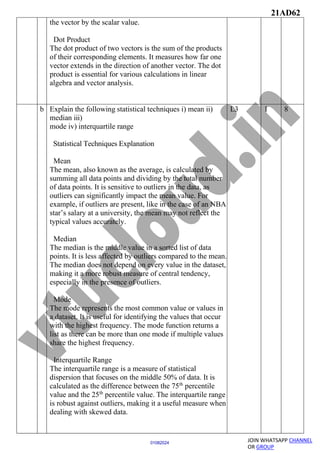 21AD62
JOIN WHATSAPP CHANNEL
OR GROUP
01082024
the vector by the scalar value.
Dot Product
The dot product of two vectors is the sum of the products
of their corresponding elements. It measures how far one
vector extends in the direction of another vector. The dot
product is essential for various calculations in linear
algebra and vector analysis.
b Explain the following statistical techniques i) mean ii)
median iii)
mode iv) interquartile range
Statistical Techniques Explanation
Mean
The mean, also known as the average, is calculated by
summing all data points and dividing by the total number
of data points. It is sensitive to outliers in the data, as
outliers can significantly impact the mean value. For
example, if outliers are present, like in the case of an NBA
star’s salary at a university, the mean may not reflect the
typical values accurately.
Median
The median is the middle value in a sorted list of data
points. It is less affected by outliers compared to the mean.
The median does not depend on every value in the dataset,
making it a more robust measure of central tendency,
especially in the presence of outliers.
Mode
The mode represents the most common value or values in
a dataset. It is useful for identifying the values that occur
with the highest frequency. The mode function returns a
list as there can be more than one mode if multiple values
share the highest frequency.
Interquartile Range
The interquartile range is a measure of statistical
dispersion that focuses on the middle 50% of data. It is
calculated as the difference between the 75th
percentile
value and the 25th
percentile value. The interquartile range
is robust against outliers, making it a useful measure when
dealing with skewed data.
L3 1 8
 