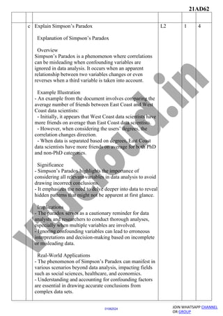 21AD62
JOIN WHATSAPP CHANNEL
OR GROUP
01082024
c Explain Simpson’s Paradox
Explanation of Simpson’s Paradox
Overview
Simpson’s Paradox is a phenomenon where correlations
can be misleading when confounding variables are
ignored in data analysis. It occurs when an apparent
relationship between two variables changes or even
reverses when a third variable is taken into account.
Example Illustration
- An example from the document involves comparing the
average number of friends between East Coast and West
Coast data scientists:
- Initially, it appears that West Coast data scientists have
more friends on average than East Coast data scientists.
- However, when considering the users’ degrees, the
correlation changes direction.
- When data is separated based on degrees, East Coast
data scientists have more friends on average for both PhD
and non-PhD categories.
Significance
- Simpson’s Paradox highlights the importance of
considering all relevant variables in data analysis to avoid
drawing incorrect conclusions.
- It emphasizes the need to delve deeper into data to reveal
hidden patterns that might not be apparent at first glance.
Implications
- The paradox serves as a cautionary reminder for data
analysts and researchers to conduct thorough analyses,
especially when multiple variables are involved.
- Ignoring confounding variables can lead to erroneous
interpretations and decision-making based on incomplete
or misleading data.
Real-World Applications
- The phenomenon of Simpson’s Paradox can manifest in
various scenarios beyond data analysis, impacting fields
such as social sciences, healthcare, and economics.
- Understanding and accounting for confounding factors
are essential in drawing accurate conclusions from
complex data sets.
L2 1 4
 