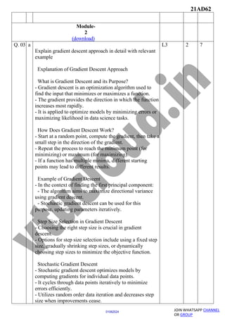 21AD62
JOIN WHATSAPP CHANNEL
OR GROUP
01082024
Module-
2
(download)
Q. 03 a
Explain gradient descent approach in detail with relevant
example
Explanation of Gradient Descent Approach
What is Gradient Descent and its Purpose?
- Gradient descent is an optimization algorithm used to
find the input that minimizes or maximizes a function.
- The gradient provides the direction in which the function
increases most rapidly.
- It is applied to optimize models by minimizing errors or
maximizing likelihood in data science tasks.
How Does Gradient Descent Work?
- Start at a random point, compute the gradient, then take a
small step in the direction of the gradient.
- Repeat the process to reach the minimum point (for
minimizing) or maximum (for maximizing).
- If a function has multiple minima, different starting
points may lead to different results.
Example of Gradient Descent
- In the context of finding the first principal component:
- The algorithm aims to maximize directional variance
using gradient descent.
- Stochastic gradient descent can be used for this
purpose, updating parameters iteratively.
Step Size Selection in Gradient Descent
- Choosing the right step size is crucial in gradient
descent.
- Options for step size selection include using a fixed step
size, gradually shrinking step sizes, or dynamically
choosing step sizes to minimize the objective function.
Stochastic Gradient Descent
- Stochastic gradient descent optimizes models by
computing gradients for individual data points.
- It cycles through data points iteratively to minimize
errors efficiently.
- Utilizes random order data iteration and decreases step
size when improvements cease.
L3 2 7
 