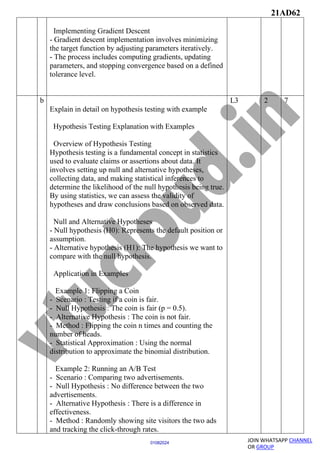 21AD62
JOIN WHATSAPP CHANNEL
OR GROUP
01082024
Implementing Gradient Descent
- Gradient descent implementation involves minimizing
the target function by adjusting parameters iteratively.
- The process includes computing gradients, updating
parameters, and stopping convergence based on a defined
tolerance level.
b
Explain in detail on hypothesis testing with example
Hypothesis Testing Explanation with Examples
Overview of Hypothesis Testing
Hypothesis testing is a fundamental concept in statistics
used to evaluate claims or assertions about data. It
involves setting up null and alternative hypotheses,
collecting data, and making statistical inferences to
determine the likelihood of the null hypothesis being true.
By using statistics, we can assess the validity of
hypotheses and draw conclusions based on observed data.
Null and Alternative Hypotheses
- Null hypothesis (H0): Represents the default position or
assumption.
- Alternative hypothesis (H1): The hypothesis we want to
compare with the null hypothesis.
Application in Examples
Example 1: Flipping a Coin
- Scenario : Testing if a coin is fair.
- Null Hypothesis : The coin is fair (p = 0.5).
- Alternative Hypothesis : The coin is not fair.
- Method : Flipping the coin n times and counting the
number of heads.
- Statistical Approximation : Using the normal
distribution to approximate the binomial distribution.
Example 2: Running an A/B Test
- Scenario : Comparing two advertisements.
- Null Hypothesis : No difference between the two
advertisements.
- Alternative Hypothesis : There is a difference in
effectiveness.
- Method : Randomly showing site visitors the two ads
and tracking the click-through rates.
L3 2 7
 