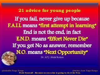 21 advice for young people
If you fail, never give up because
F.A.I.L means “first attempt in learning“
End is not the end, in fact
E.N.D. means “Effort Never Die”
If you get No as answer, remember
N.O. means “Next Opportunity”
Dr. A.P.J. Abdul Kalam
@linkedIn Tiago Ilunga @twitter Joao Tiago Ilunga
Push Yourself . Because no one else is going to do it for You.
 