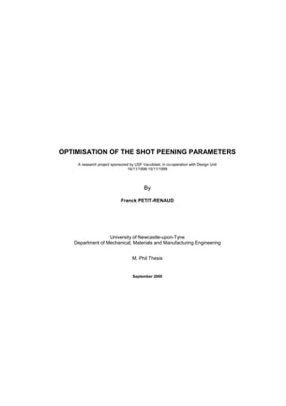 OPTIMISATION OF THE SHOT PEENING PARAMETERS
A research project sponsored by USF Vacublast, in co-operation with Design Unit
16/11/1998-15/11/1999
By
Franck PETIT-RENAUD
University of Newcastle-upon-Tyne
Department of Mechanical, Materials and Manufacturing Engineering
M. Phil Thesis
September 2000
 