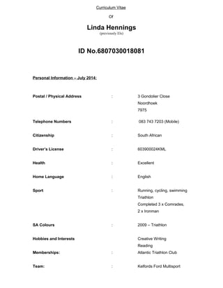 Curriculum Vitae 
Of 
Linda Hennings 
(previously Els) 
ID No.6807030018081 
Personal Information – July 2014: 
Postal / Physical Address : 3 Gondolier Close 
Noordhoek 
7975 
Telephone Numbers : 083 743 7203 (Mobile) 
Citizenship : South African 
Driver’s License : 603900024KML 
Health : Excellent 
Home Language : English 
Sport : Running, cycling, swimming 
Triathlon 
Completed 3 x Comrades, 
2 x Ironman 
SA Colours : 2009 – Triathlon 
Hobbies and Interests Creative Writing 
Reading 
Memberships: : Atlantic Triathlon Club 
Team: : Kelfords Ford Multisport 
 