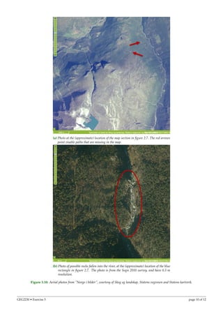 (a) Photo at the (approximate) location of the map section in ﬁgure 2.7. The red arrows
point visable paths that are missing in the map.
(b) Photo of possible rocks fallen into the river, at the (approximate) location of the blue
rectangle in ﬁgure 2.7. The photo is from the Sogn 2010 survey, and have 0.5 m
resolution.
Figure 3.10: Aerial photos from ”Norge i bilder”, courtesy of Skog og landskap, Statens vegvesen and Statens kartverk.
GEG2230 • Exercise 5 page 10 of 12
 