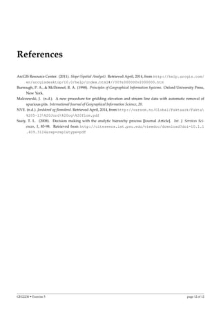 References
ArcGIS Resource Center. (2011). Slope (Spatial Analyst). Retrieved April, 2014, from http://help.arcgis.com/
en/arcgisdesktop/10.0/help/index.html#//009z000000v2000000.htm
Burrough, P. A., & McDonnel, R. A. (1998). Principles of Geographical Information Systems. Oxford University Press,
New York.
Malczewski, J. (n.d.). A new procedure for gridding elevation and stream line data with automatic removal of
spurious pits. International Journal of Geographical Information Science, 20.
NVE. (n.d.). Jordskred og ﬂomskred. Retrieved April, 2014, from http://varsom.no/Global/Faktaark/Fakta
%205-13%20Jord%20og%20flom.pdf
Saaty, T. L. (2008). Decision making with the analytic hierarchy process [Journal Article]. Int. J. Services Sci-
ences, 1, 83-98. Retrieved from http://citeseerx.ist.psu.edu/viewdoc/download?doi=10.1.1
.409.3124&rep=rep1&type=pdf
GEG2230 • Exercise 5 page 12 of 12
 