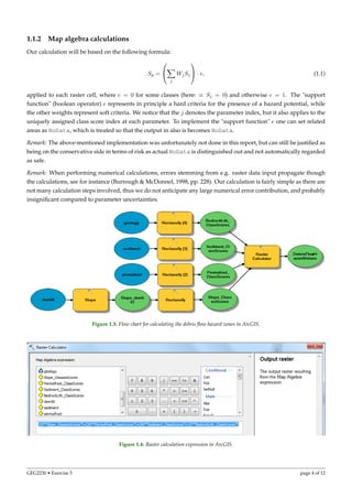 1.1.2 Map algebra calculations
Our calculation will be based on the following formula:
Sp =


j
WjSj

 · e, (1.1)
applied to each raster cell, where e = 0 for some classes (here: ≡ Sj = 0) and otherwise e = 1. The "support
function" (boolean operator) e represents in principle a hard criteria for the presence of a hazard potential, while
the other weights represent soft criteria. We notice that the j denotes the parameter index, but it also applies to the
uniquely assigned class score index at each parameter. To implement the "support function" e one can set related
areas as NoData, which is treated so that the output in also is becomes NoData.
Remark: The above-mentioned implementation was unfortunately not done in this report, but can still be justiﬁed as
being on the conservative side in terms of risk as actual NoData is distinguished out and not automatically regarded
as safe.
Remark: When performing numerical calculations, errors stemming from e.g. raster data input propagate though
the calculations, see for instance (Burrough & McDonnel, 1998, pp. 228). Our calculation is fairly simple as there are
not many calculation steps involved, thus we do not anticipate any large numerical error contribution, and probably
insigniﬁcant compared to parameter uncertainties.
Figure 1.3: Flow chart for calculating the debris ﬂow hazard zones in ArcGIS.
Figure 1.4: Raster calculation expression in ArcGIS.
GEG2230 • Exercise 5 page 4 of 12
 