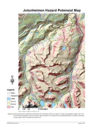 Figure 2.6: Hazard potential classiﬁcation derived from the individual classed as in ﬁgure 1.2 with corresponding weights and scores.
The resulting map together with river network, lakes and paths are overlaid on top of a Hillshaded DEM, as used for calculating
to slope angles, with a transparency of 60 percent.
GEG2230 • Exercise 5 page 6 of 12
 