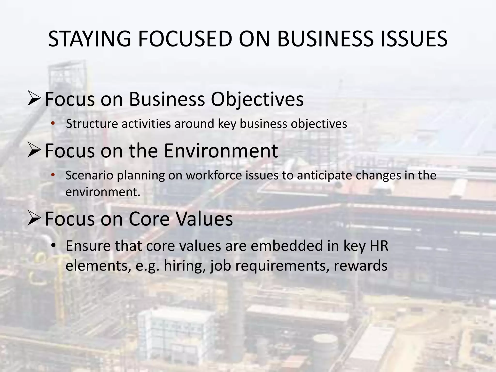 STAYING FOCUSED ON BUSINESS ISSUES
Focus on Business Objectives
• Structure activities around key business objectives
Focus on the Environment
• Scenario planning on workforce issues to anticipate changes in the
environment.
Focus on Core Values
• Ensure that core values are embedded in key HR
elements, e.g. hiring, job requirements, rewards
 