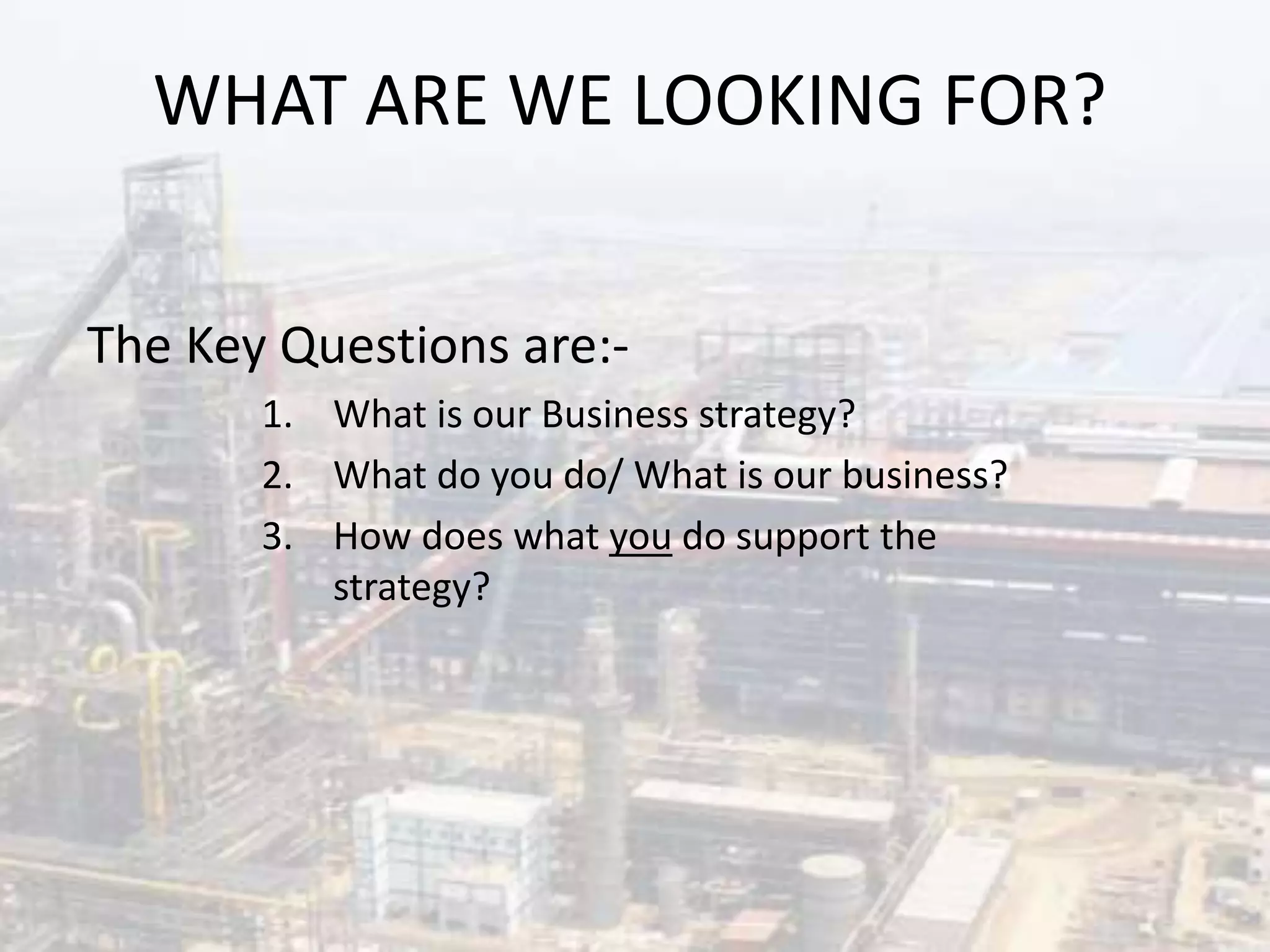 WHAT ARE WE LOOKING FOR?
The Key Questions are:-
1. What is our Business strategy?
2. What do you do/ What is our business?
3. How does what you do support the
strategy?
 