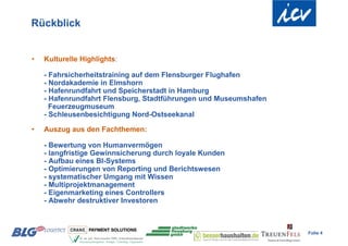 Rückblick


•   Kulturelle Highlights:

    - Fahrsicherheitstraining auf dem Flensburger Flughafen
    - Nordakademie in Elmshorn
    - Hafenrundfahrt und Speicherstadt in Hamburg
    - Hafenrundfahrt Flensburg, Stadtführungen und Museumshafen
      Feuerzeugmuseum
    - Schleusenbesichtigung Nord-Ostseekanal

•   Auszug aus den Fachthemen:

    - Bewertung von Humanvermögen
    - langfristige Gewinnsicherung durch loyale Kunden
    - Aufbau eines BI-Systems
    - Optimierungen von Reporting und Berichtswesen
    - systematischer Umgang mit Wissen
    - Multiprojektmanagement
    - Eigenmarketing eines Controllers
    - Abwehr destruktiver Investoren



                                                                  Folie 4
 