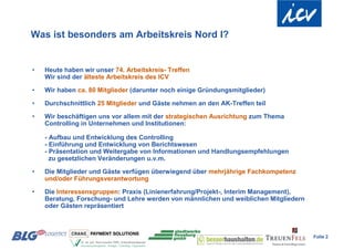 Was ist besonders am Arbeitskreis Nord I?


•   Heute haben wir unser 74. Arbeitskreis- Treffen
    Wir sind der älteste Arbeitskreis des ICV

•   Wir haben ca. 80 Mitglieder (darunter noch einige Gründungsmitglieder)

•   Durchschnittlich 25 Mitglieder und Gäste nehmen an den AK-Treffen teil

•   Wir beschäftigen uns vor allem mit der strategischen Ausrichtung zum Thema
    Controlling in Unternehmen und Institutionen:

    - Aufbau und Entwicklung des Controlling
    - Einführung und Entwicklung von Berichtswesen
    - Präsentation und Weitergabe von Informationen und Handlungsempfehlungen
      zu gesetzlichen Veränderungen u.v.m.

•   Die Mitglieder und Gäste verfügen überwiegend über mehrjährige Fachkompetenz
    und/oder Führungsverantwortung

•   Die Interessensgruppen: Praxis (Linienerfahrung/Projekt-, Interim Management),
    Beratung, Forschung- und Lehre werden von männlichen und weiblichen Mitgliedern
    oder Gästen repräsentiert



                                                                                      Folie 2
 