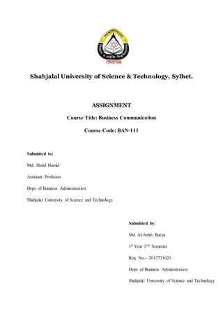 Shahjalal University of Science & Technology, Sylhet.
ASSIGNMENT
Course Title: Business Communication
Course Code: BAN-111
Submitted to:
Md. Abdul Hamid
Assistant Professor
Dept. of Business Administration
Shahjalal University of Science and Technology
Submitted by:
Md. Al-Amin Bueya
1st Year 2nd Semester
Reg. No. - 2012731021
Dept. of Business Administration
Shahjalal University of Science and Technology
 