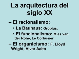 La arquitectura del siglo XX El racionalismo: La Bauhaus:  Gropius.  El funcionalismo:  Mies van der Rohe, Le Corbusier.  El organicismo:  F. Lloyd Wright, Alvar Aalto 
