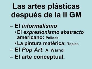 Las artes plásticas después de la II GM El  informalismo   El  expresionismo   abstracto  americano:  Pollock La pintura matérica:  Tapies El  Pop Art :  A. Warhol El arte conceptual. 
