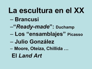 La escultura en el XX Brancusi “ Ready-made ”:  Duchamp Los “ensamblajes”  Picasso Julio González Moore, Oteiza, Chillida … El  Land Art 