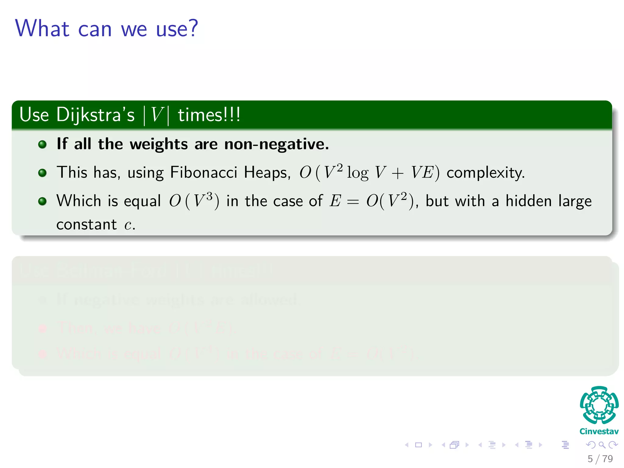 What can we use?
Use Dijkstra’s |V | times!!!
If all the weights are non-negative.
This has, using Fibonacci Heaps, O (V 2
log V + VE) complexity.
Which is equal O (V 3
) in the case of E = O(V 2
), but with a hidden large
constant c.
Use Bellman-Ford |V | times!!!
If negative weights are allowed.
Then, we have O (V 2
E).
Which is equal O (V 4
) in the case of E = O(V 2
).
5 / 79
 