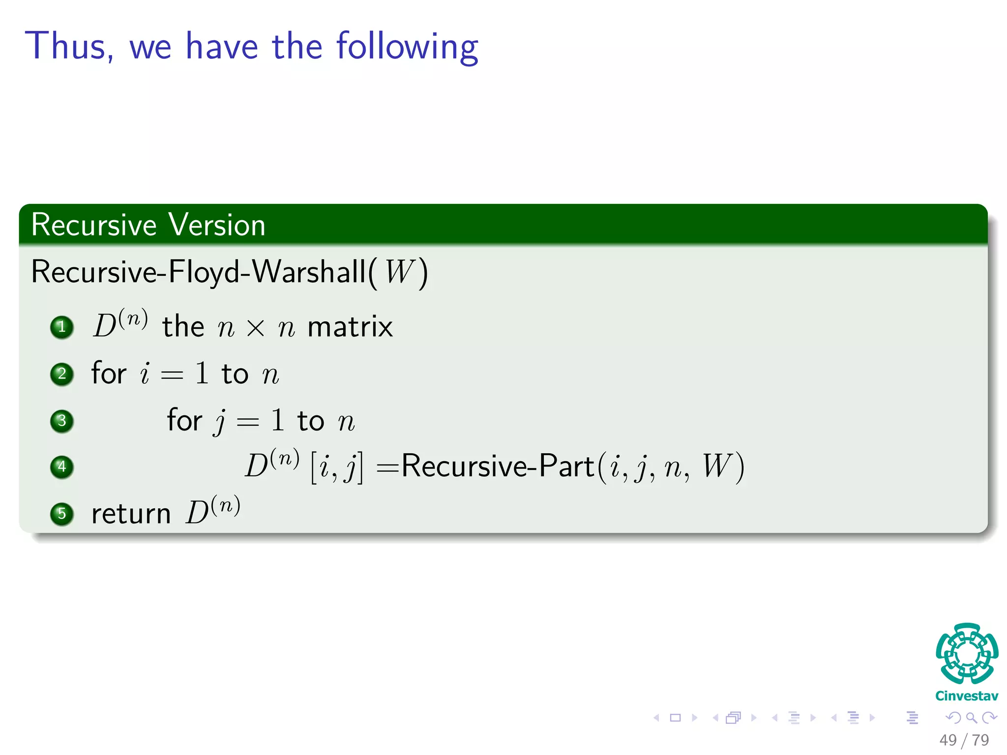 Thus, we have the following
Recursive Version
Recursive-Floyd-Warshall(W )
1 D(n)
the n × n matrix
2 for i = 1 to n
3 for j = 1 to n
4 D(n)
[i, j] =Recursive-Part(i, j, n, W )
5 return D(n)
49 / 79
 