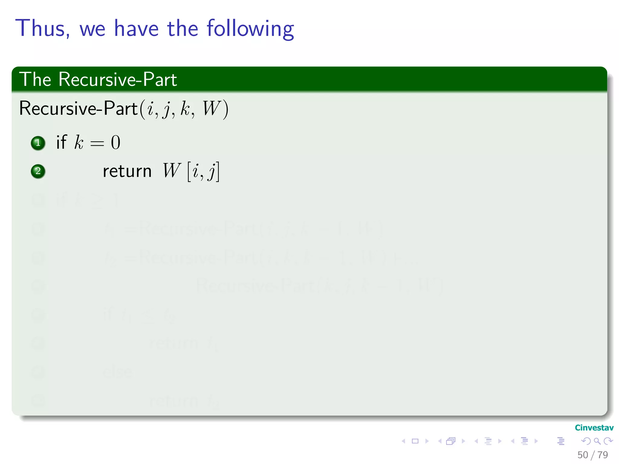 Thus, we have the following
The Recursive-Part
Recursive-Part(i, j, k, W )
1 if k = 0
2 return W [i, j]
3 if k ≥ 1
4 t1 =Recursive-Part(i, j, k − 1, W )
5 t2 =Recursive-Part(i, k, k − 1, W )+...
6 Recursive-Part(k, j, k − 1, W )
7 if t1 ≤ t2
8 return t1
9 else
10 return t2
50 / 79
 