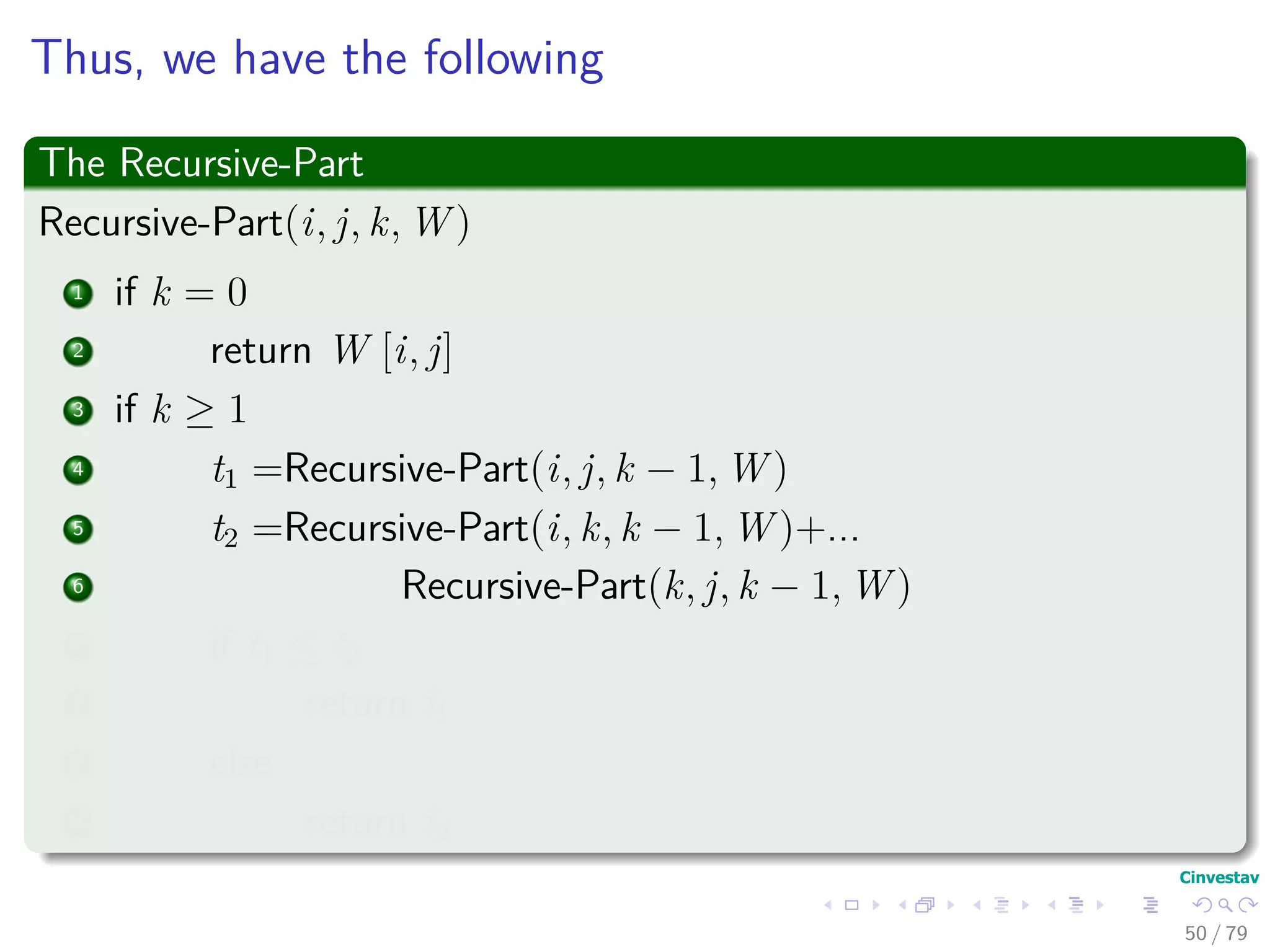 Thus, we have the following
The Recursive-Part
Recursive-Part(i, j, k, W )
1 if k = 0
2 return W [i, j]
3 if k ≥ 1
4 t1 =Recursive-Part(i, j, k − 1, W )
5 t2 =Recursive-Part(i, k, k − 1, W )+...
6 Recursive-Part(k, j, k − 1, W )
7 if t1 ≤ t2
8 return t1
9 else
10 return t2
50 / 79
 